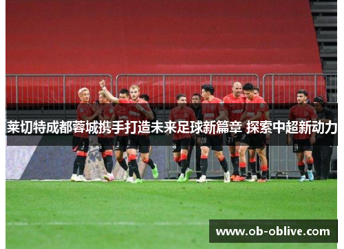 莱切特成都蓉城携手打造未来足球新篇章 探索中超新动力